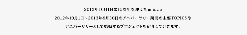 2012年10月1日に15周年を迎えm.o.v.e2012年10月1日〜2013年9月30日のアニバーサリー期間の主要TOPICSやアニバーサリーとして始動するプロジェクトを紹介していきます。