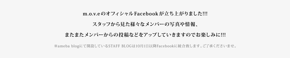 m.o.v.eのオフィシャルFacebookが立ち上がりました!スタッフから見た様々なメンバーの写真や情報、またまたメンバーからの投稿などをアップしていきますのでお楽しみに!!!※ameba blogにて開設しているSTAFF BLOGは10月1日以降Facebookに統合致します。ご了承くださいませ。