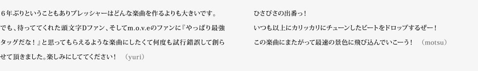 6年ぶりということもありプレッシャーはどんな楽曲を作るよりも大きいです。でも、待っててくれた頭文字Dファン、そしてm.o.v.eのファンに『やっぱり最強タッグだな!』と思ってもらえるような楽曲にしたくて何度も試行錯誤して創らせて頂きました。楽しみにしててください! (yuri) ひさびさの出番っ!いつも以上にカリッカリにチューンしたビートをドロップするぜー!この楽曲にまたがって最速の景色に飛び込んでいこーう! (motsu)